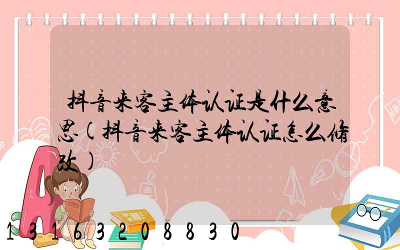 抖音来客主体认证是什么意思(抖音来客主体认证怎么修改)