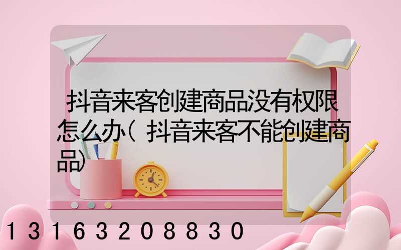 抖音来客创建商品没有权限怎么办(抖音来客不能创建商品)