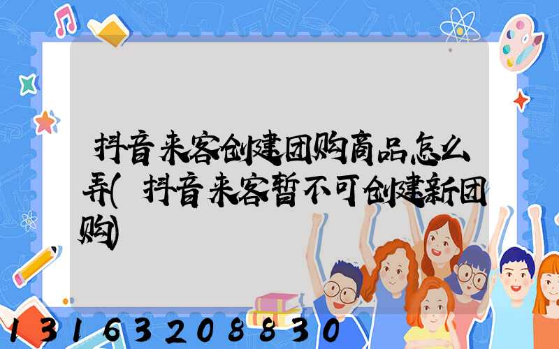 抖音来客创建团购商品怎么弄(抖音来客暂不可创建新团购)