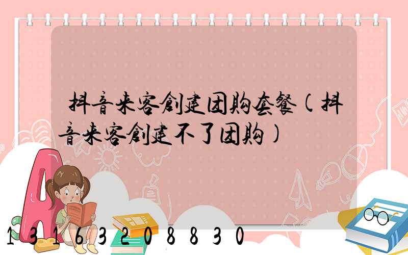 抖音来客创建团购套餐(抖音来客创建不了团购)