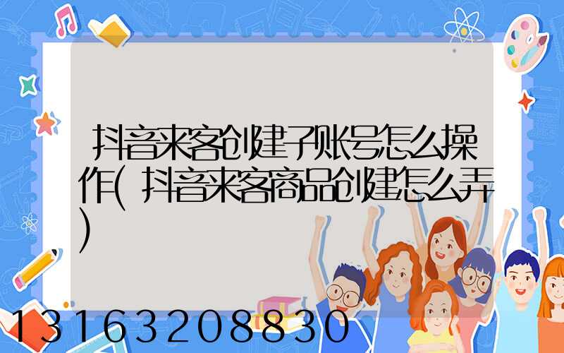 抖音来客创建子账号怎么操作(抖音来客商品创建怎么弄)
