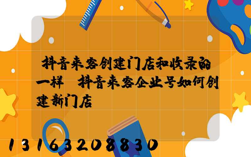 抖音来客创建门店和收录的一样(抖音来客企业号如何创建新门店)