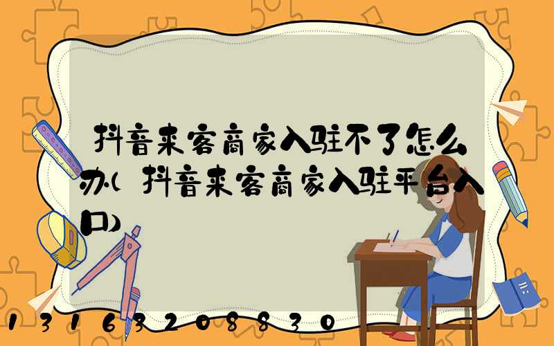 抖音来客商家入驻不了怎么办(抖音来客商家入驻平台入口)