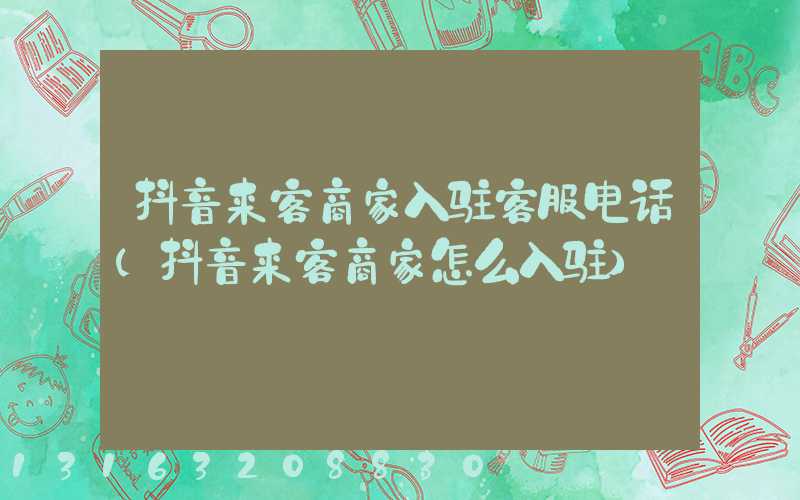 抖音来客商家入驻客服电话(抖音来客商家怎么入驻)