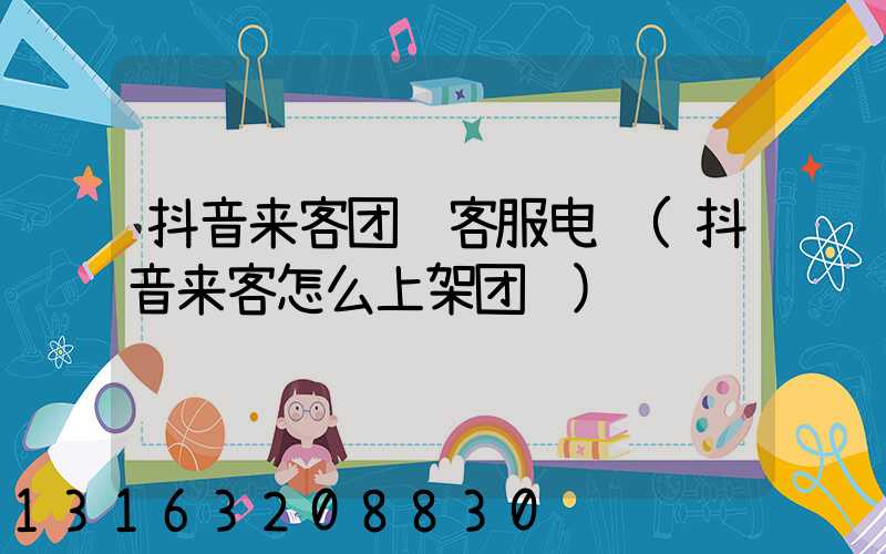 抖音来客团购客服电话(抖音来客怎么上架团购)