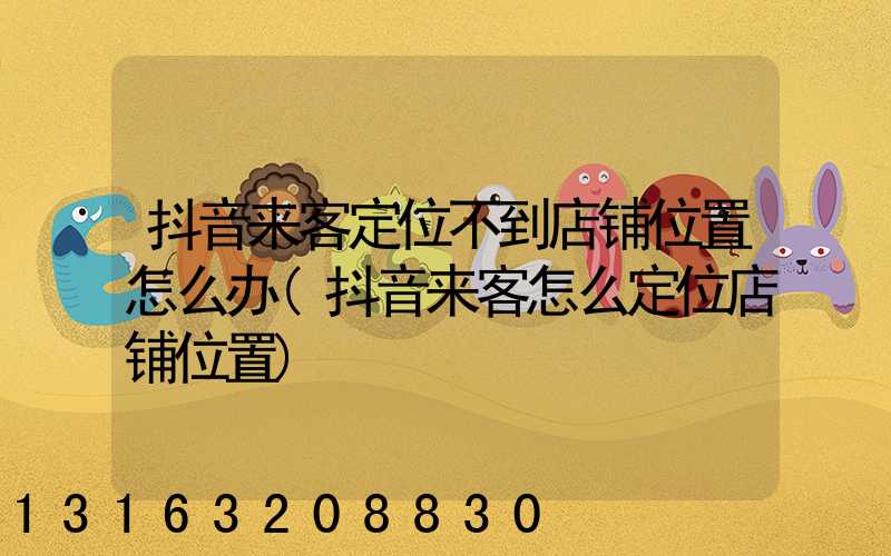 抖音来客定位不到店铺位置怎么办(抖音来客怎么定位店铺位置)