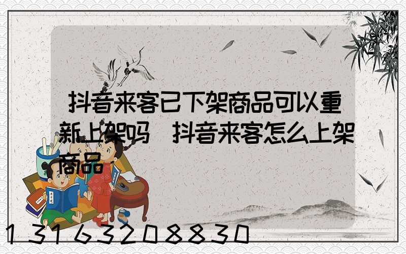 抖音来客已下架商品可以重新上架吗(抖音来客怎么上架商品)