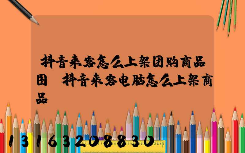 抖音来客怎么上架团购商品图(抖音来客电脑怎么上架商品)