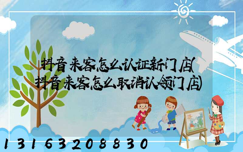 抖音来客怎么认证新门店(抖音来客怎么取消认领门店)
