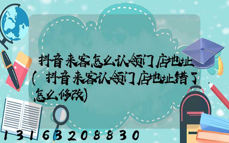 抖音来客怎么认领门店地址(抖音来客认领门店地址错了怎么修改)