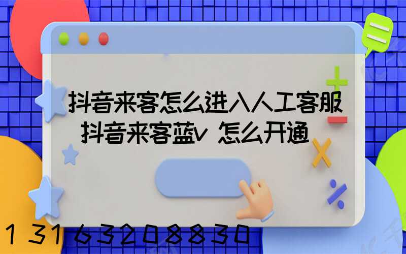 抖音来客怎么进入人工客服(抖音来客蓝v怎么开通)