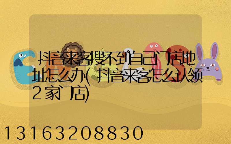 抖音来客搜不到自己门店地址怎么办(抖音来客怎么认领2家门店)