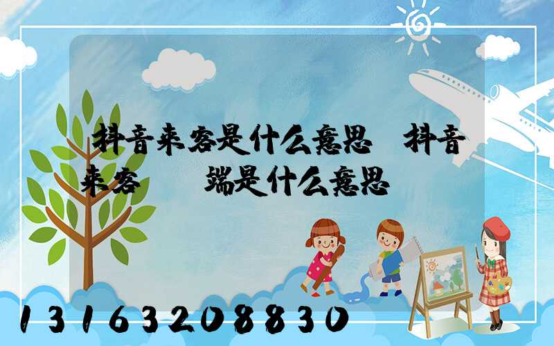 抖音来客是什么意思(抖音来客pc端是什么意思)