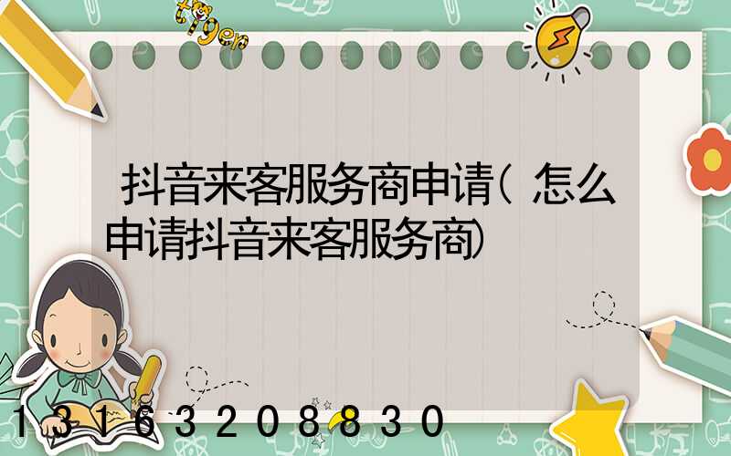 抖音来客服务商申请(怎么申请抖音来客服务商)