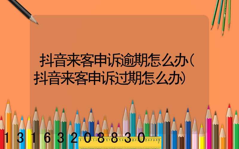 抖音来客申诉逾期怎么办(抖音来客申诉过期怎么办)