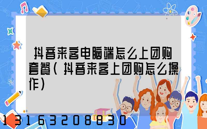 抖音来客电脑端怎么上团购套餐(抖音来客上团购怎么操作)