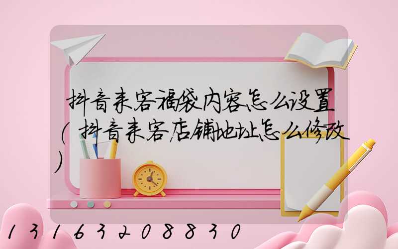 抖音来客福袋内容怎么设置(抖音来客店铺地址怎么修改)