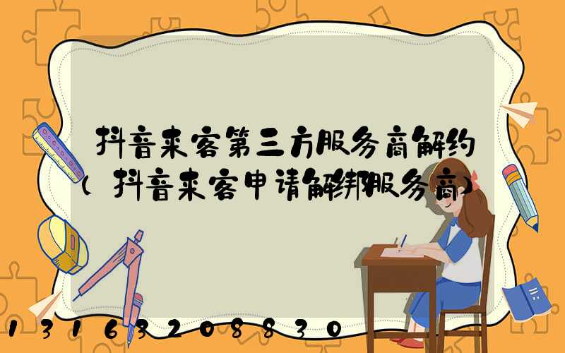 抖音来客第三方服务商解约(抖音来客申请解绑服务商)