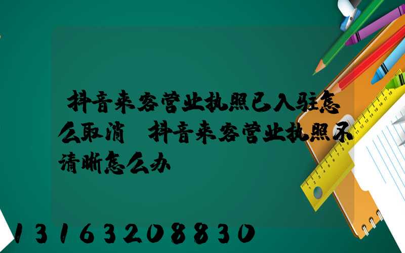 抖音来客营业执照已入驻怎么取消(抖音来客营业执照不清晰怎么办)