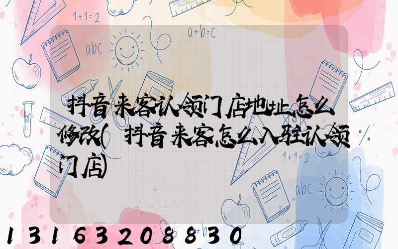 抖音来客认领门店地址怎么修改(抖音来客怎么入驻认领门店)