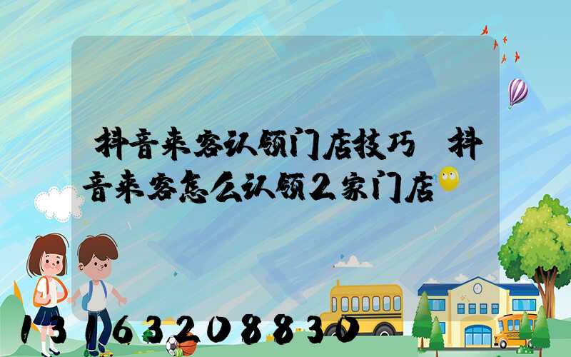抖音来客认领门店技巧(抖音来客怎么认领2家门店)