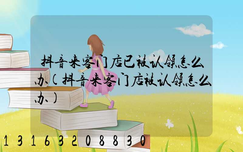 抖音来客门店已被认领怎么办(抖音来客门店被认领怎么办)