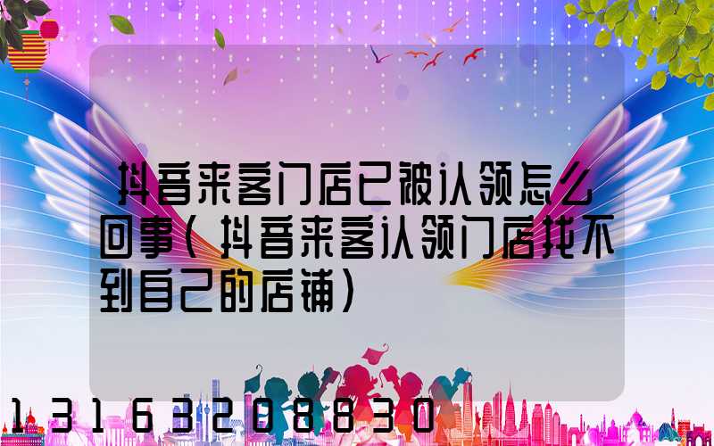 抖音来客门店已被认领怎么回事(抖音来客认领门店找不到自己的店铺)