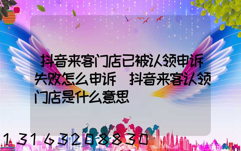 抖音来客门店已被认领申诉失败怎么申诉(抖音来客认领门店是什么意思)