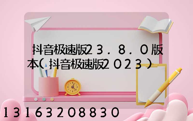 抖音极速版23.8.0版本(抖音极速版2023)