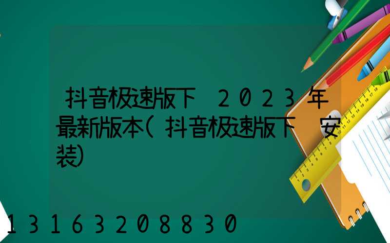 抖音极速版下载2023年最新版本(抖音极速版下载安装)