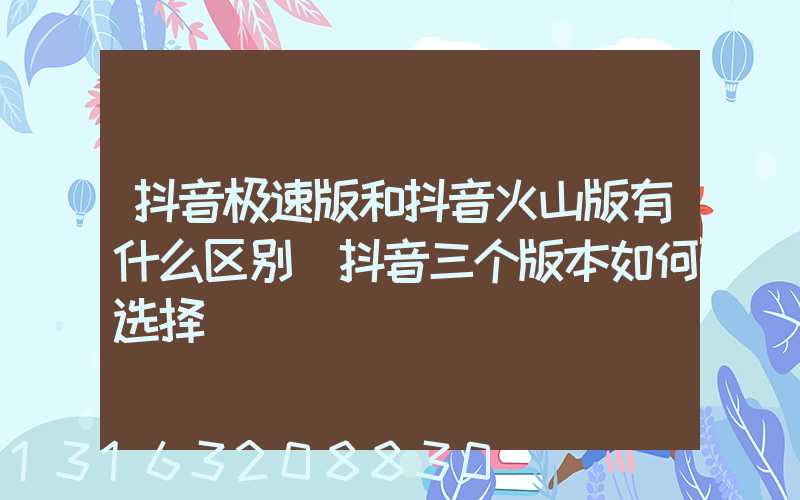 抖音极速版和抖音火山版有什么区别(抖音三个版本如何选择)