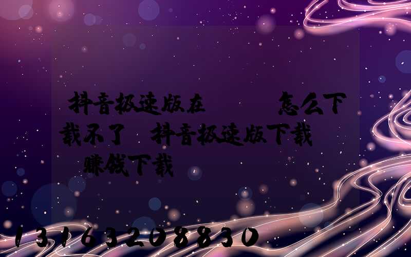 抖音极速版在App怎么下载不了(抖音极速版下载app赚钱下载)
