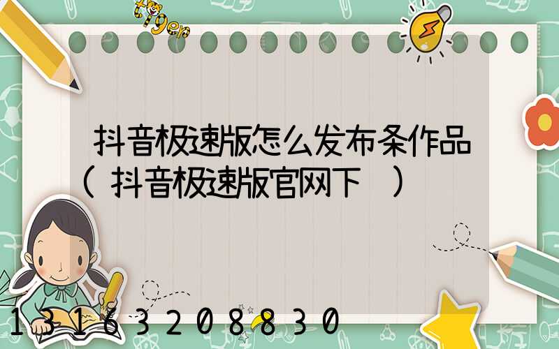 抖音极速版怎么发布条作品(抖音极速版官网下载)
