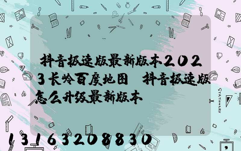 抖音极速版最新版本2023长岭百度地图(抖音极速版怎么升级最新版本)