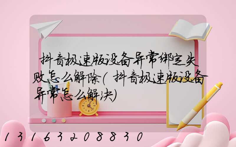 抖音极速版设备异常绑定失败怎么解除(抖音极速版设备异常怎么解决)