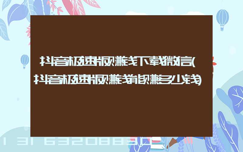 抖音极速版赚钱下载微信(抖音极速版赚钱能赚多少钱)