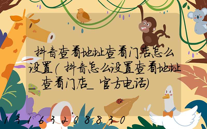 抖音查看地址查看门店怎么设置(抖音怎么设置查看地址_查看门店_官方电话)
