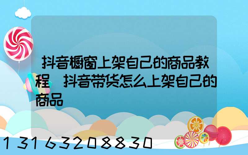 抖音橱窗上架自己的商品教程(抖音带货怎么上架自己的商品)
