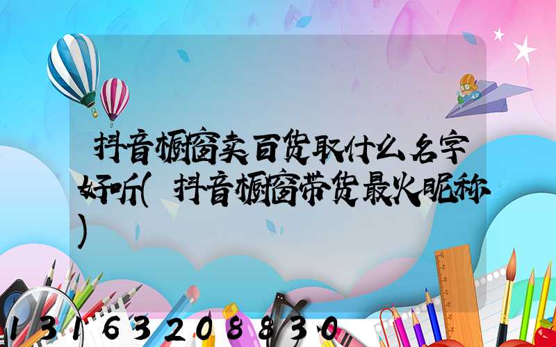 抖音橱窗卖百货取什么名字好听(抖音橱窗带货最火昵称)