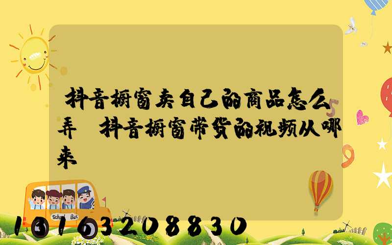 抖音橱窗卖自己的商品怎么弄(抖音橱窗带货的视频从哪来)