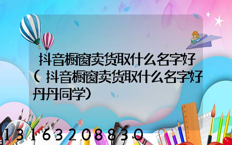 抖音橱窗卖货取什么名字好(抖音橱窗卖货取什么名字好丹丹同学)