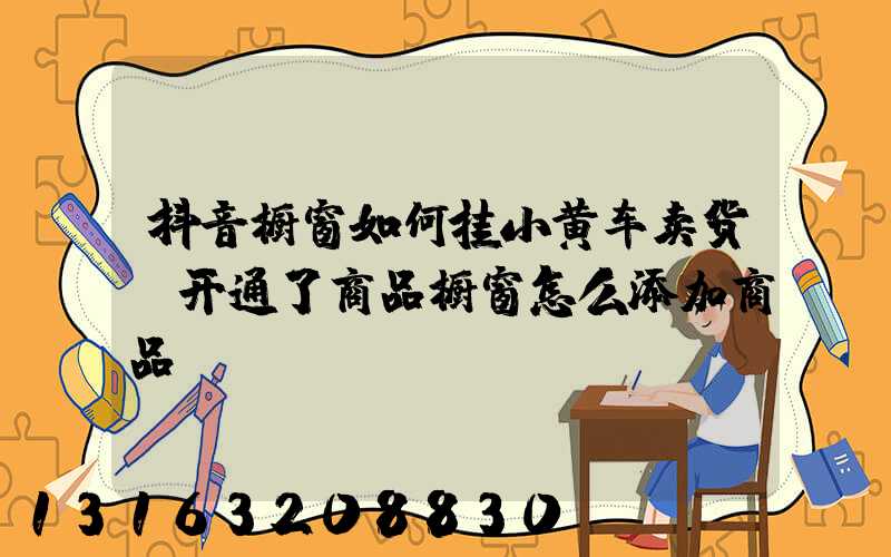 抖音橱窗如何挂小黄车卖货(开通了商品橱窗怎么添加商品)