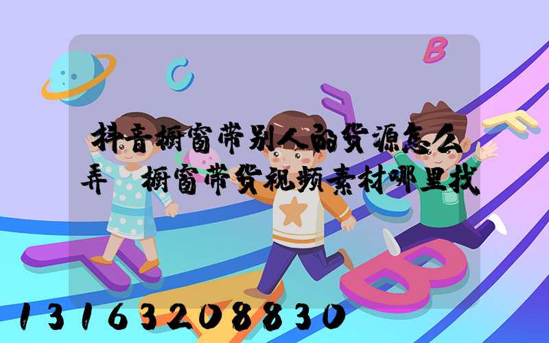 抖音橱窗带别人的货源怎么弄(橱窗带货视频素材哪里找)