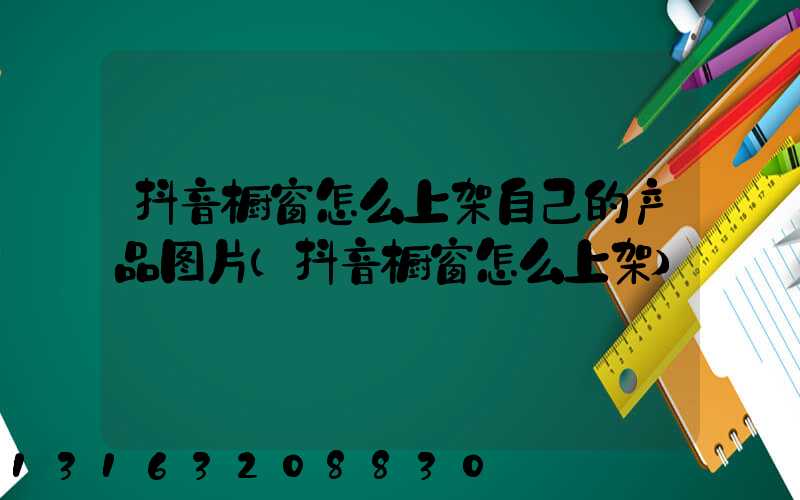 抖音橱窗怎么上架自己的产品图片(抖音橱窗怎么上架)