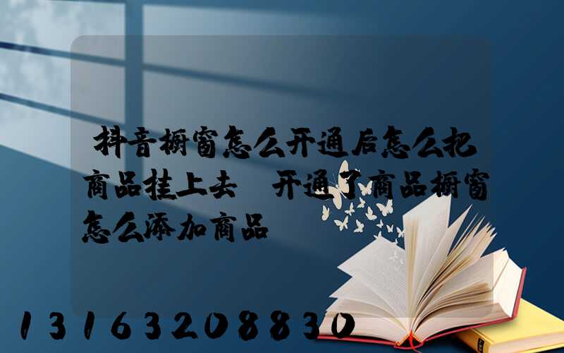 抖音橱窗怎么开通后怎么把商品挂上去(开通了商品橱窗怎么添加商品)