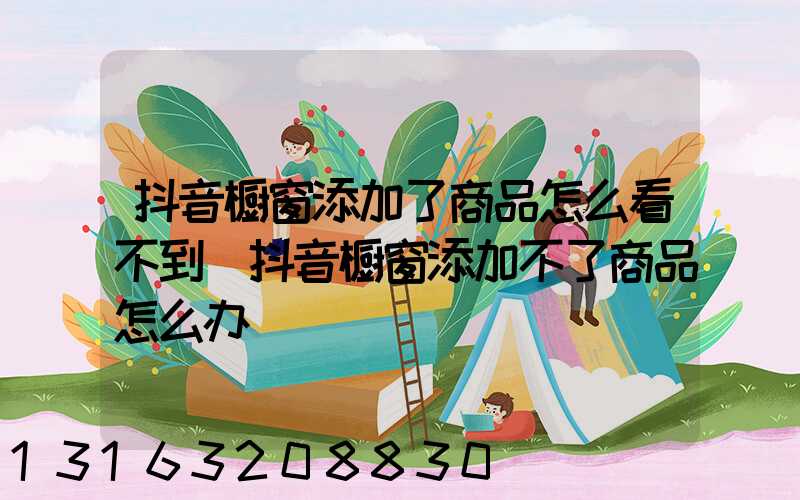 抖音橱窗添加了商品怎么看不到(抖音橱窗添加不了商品怎么办)