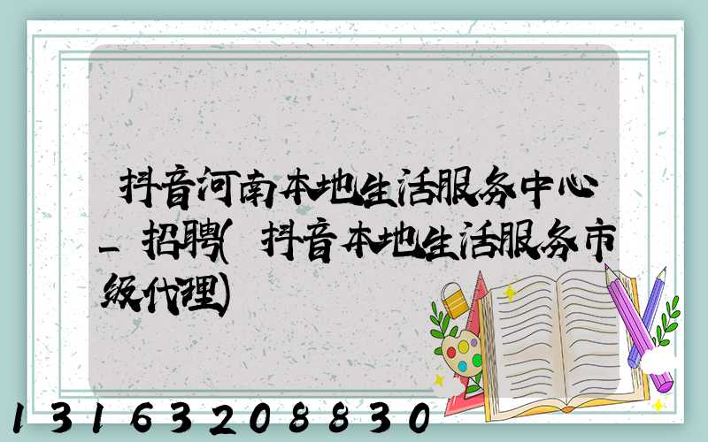 抖音河南本地生活服务中心_招聘(抖音本地生活服务市级代理)