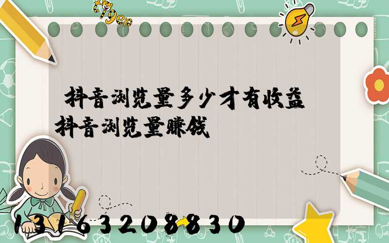 抖音浏览量多少才有收益(抖音浏览量赚钱)