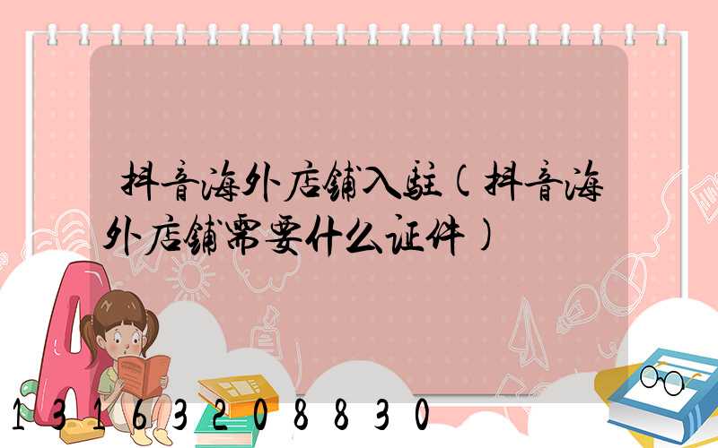 抖音海外店铺入驻(抖音海外店铺需要什么证件)