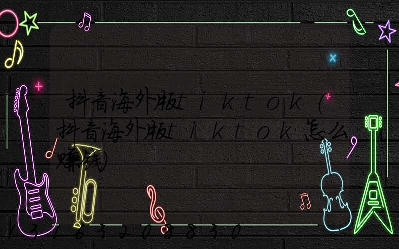 抖音海外版tiktok(抖音海外版tiktok怎么赚钱)